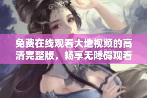 免费在线观看大地视频的高清完整版，畅享无障碍观看体验