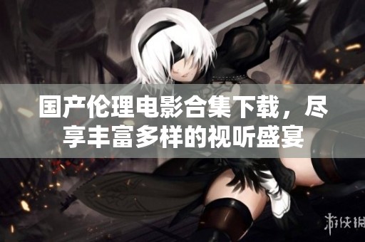 国产伦理电影合集下载，尽享丰富多样的视听盛宴