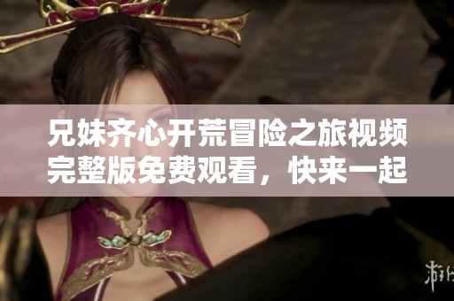 兄妹齐心开荒冒险之旅视频完整版免费观看，快来一起体验吧