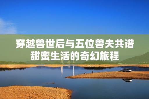 穿越兽世后与五位兽夫共谱甜蜜生活的奇幻旅程