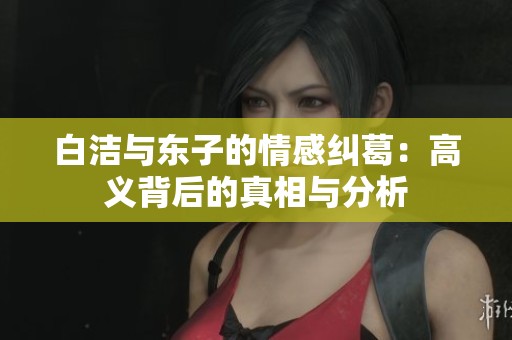白洁与东子的情感纠葛：高义背后的真相与分析