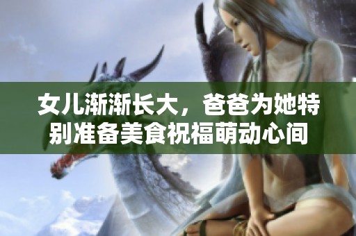 女儿渐渐长大，爸爸为她特别准备美食祝福萌动心间