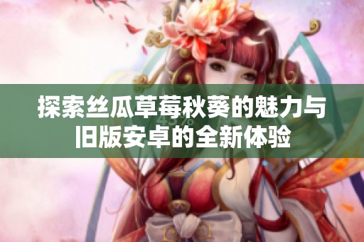 探索丝瓜草莓秋葵的魅力与旧版安卓的全新体验