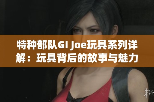 特种部队GI Joe玩具系列详解：玩具背后的故事与魅力