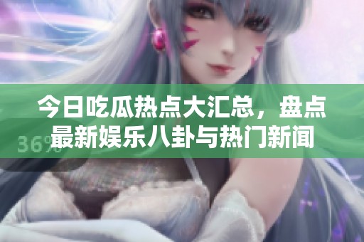 今日吃瓜热点大汇总，盘点最新娱乐八卦与热门新闻