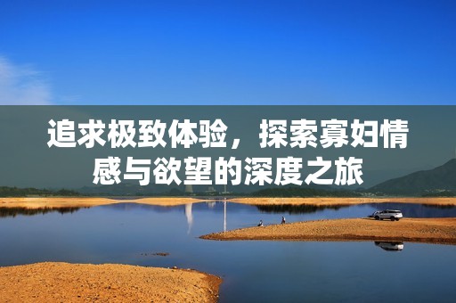追求极致体验，探索寡妇情感与欲望的深度之旅