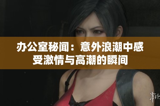 办公室秘闻：意外浪潮中感受激情与高潮的瞬间