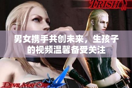 男女携手共创未来，生孩子的视频温馨备受关注