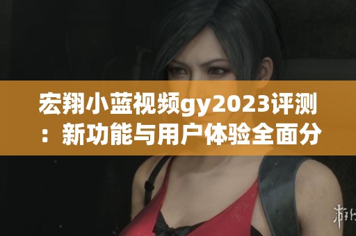 宏翔小蓝视频gy2023评测：新功能与用户体验全面分析