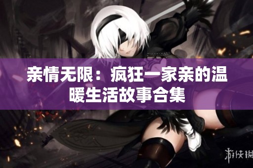 亲情无限：疯狂一家亲的温暖生活故事合集