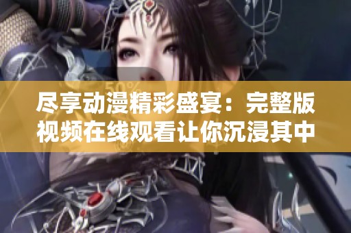 尽享动漫精彩盛宴：完整版视频在线观看让你沉浸其中
