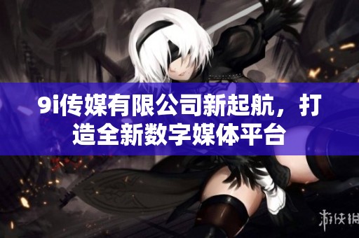 9i传媒有限公司新起航，打造全新数字媒体平台