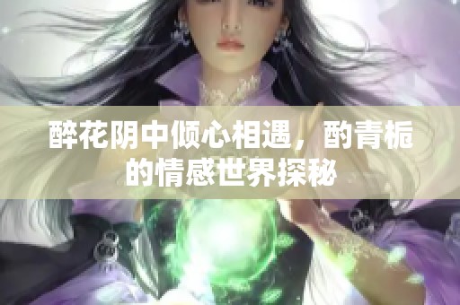 醉花阴中倾心相遇，酌青栀的情感世界探秘