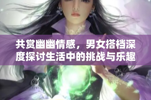 共赏幽幽情感，男女搭档深度探讨生活中的挑战与乐趣