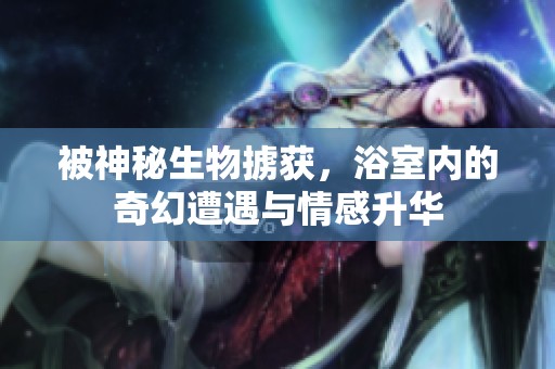 被神秘生物掳获，浴室内的奇幻遭遇与情感升华