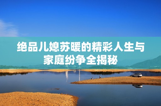 绝品儿媳苏暖的精彩人生与家庭纷争全揭秘
