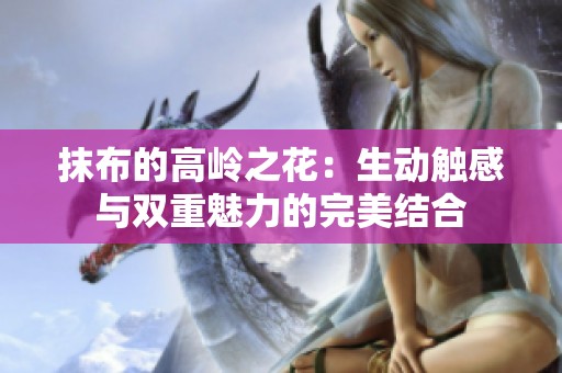 抹布的高岭之花：生动触感与双重魅力的完美结合