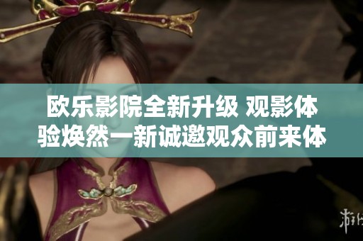 欧乐影院全新升级 观影体验焕然一新诚邀观众前来体验