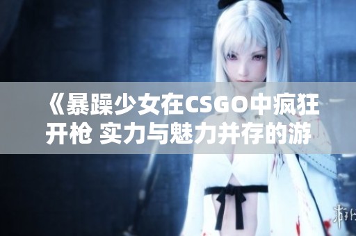 《暴躁少女在CSGO中疯狂开枪 实力与魅力并存的游戏时刻》