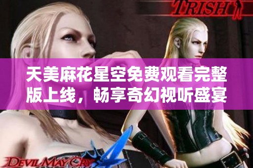 天美麻花星空免费观看完整版上线，畅享奇幻视听盛宴