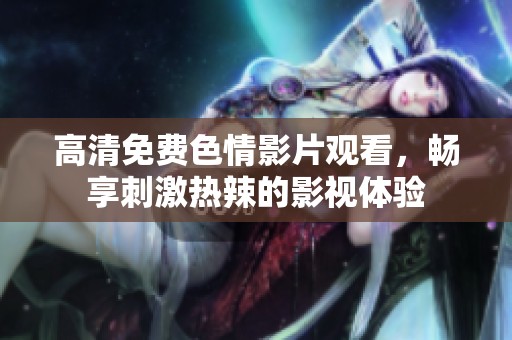 高清免费色情影片观看，畅享刺激热辣的影视体验