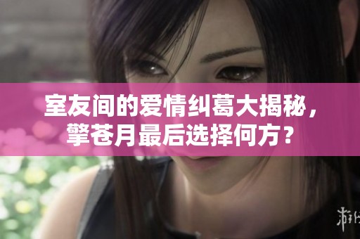 室友间的爱情纠葛大揭秘，擎苍月最后选择何方？