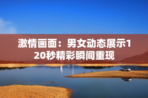 激情画面：男女动态展示120秒精彩瞬间重现