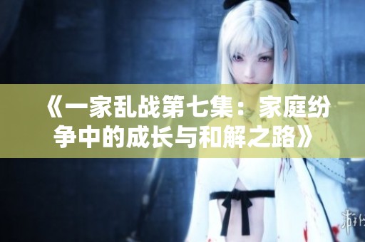 《一家乱战第七集：家庭纷争中的成长与和解之路》