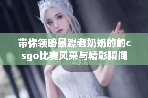 带你领略暴躁老奶奶的的csgo比赛风采与精彩瞬间