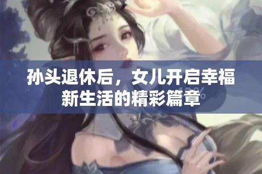 孙头退休后，女儿开启幸福新生活的精彩篇章