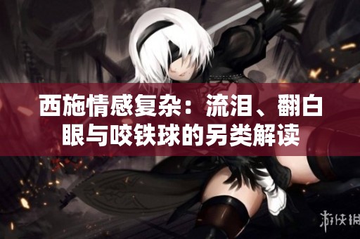 西施情感复杂：流泪、翻白眼与咬铁球的另类解读