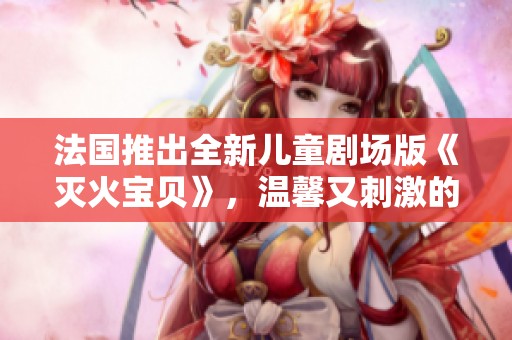 法国推出全新儿童剧场版《灭火宝贝》，温馨又刺激的冒险故事即将上演
