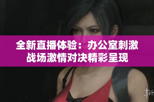 全新直播体验：办公室刺激战场激情对决精彩呈现