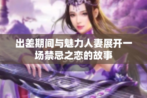 出差期间与魅力人妻展开一场禁忌之恋的故事
