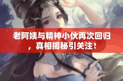 老阿姨与精神小伙再次回归，真相揭秘引关注！
