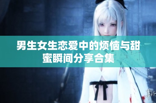 男生女生恋爱中的烦恼与甜蜜瞬间分享合集