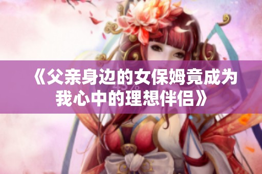 《父亲身边的女保姆竟成为我心中的理想伴侣》