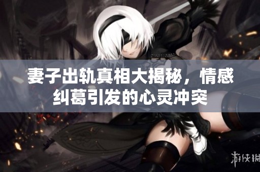 妻子出轨真相大揭秘，情感纠葛引发的心灵冲突