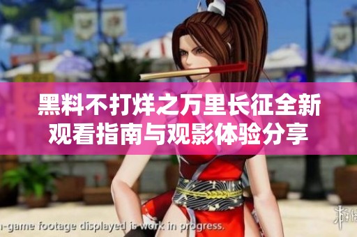 黑料不打烊之万里长征全新观看指南与观影体验分享