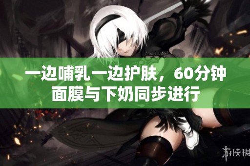 一边哺乳一边护肤，60分钟面膜与下奶同步进行