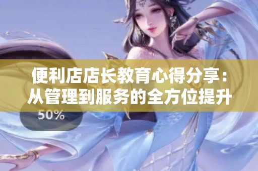 便利店店长教育心得分享：从管理到服务的全方位提升之道