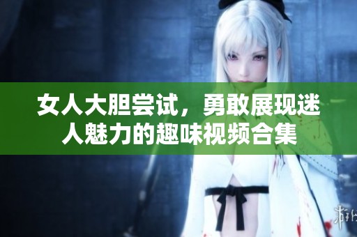 女人大胆尝试，勇敢展现迷人魅力的趣味视频合集