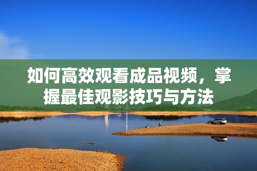 如何高效观看成品视频，掌握最佳观影技巧与方法