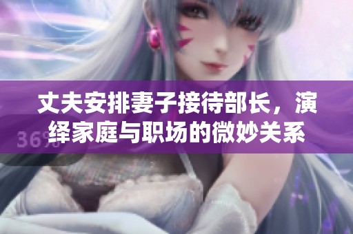 丈夫安排妻子接待部长，演绎家庭与职场的微妙关系