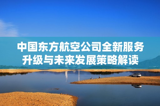 中国东方航空公司全新服务升级与未来发展策略解读