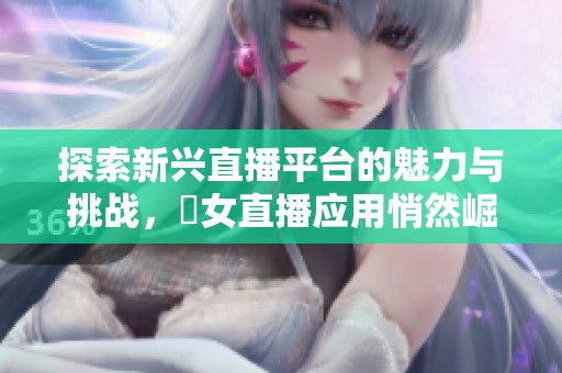 探索新兴直播平台的魅力与挑战，祼女直播应用悄然崛起