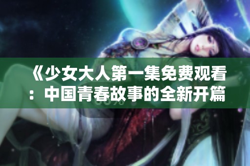 《少女大人第一集免费观看：中国青春故事的全新开篇》