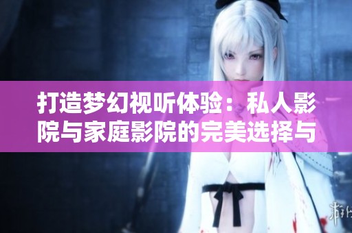 打造梦幻视听体验：私人影院与家庭影院的完美选择与区别
