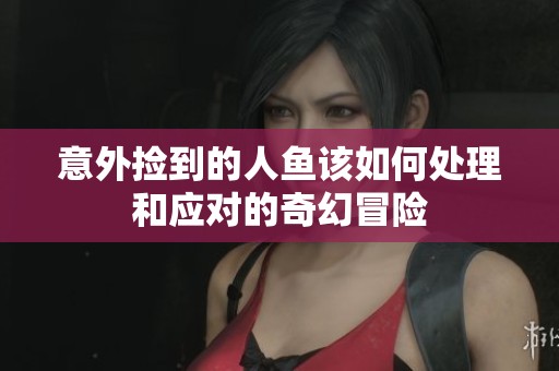 意外捡到的人鱼该如何处理和应对的奇幻冒险