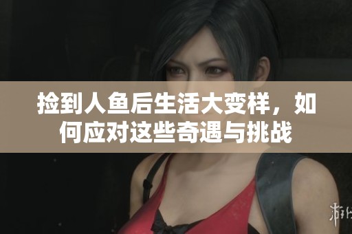 捡到人鱼后生活大变样，如何应对这些奇遇与挑战